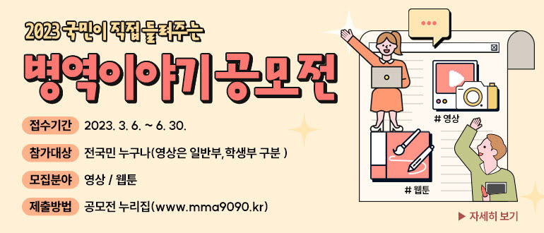 2023 국민이 직접 들려주는 병역이야기 공모전접수기간 : 2023.3.6. ~ 6. 30.참가대상 : 전국민 누구나(영상은 일반부, 학생부 구분)모집분야 : 영상/웹툰제출방법 : 공모전 누리집 (www. mma9090.kr)